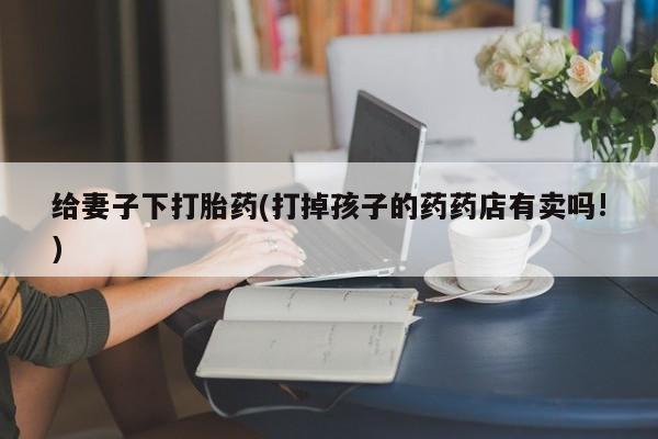 网上打胎药专卖微信给妻子下打胎药(打掉孩子的药药店有卖吗!)