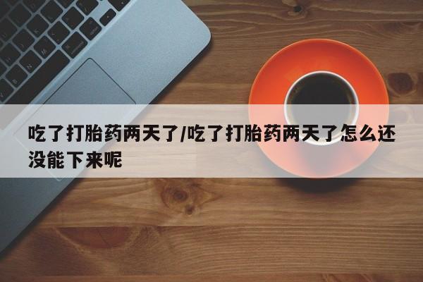 网上打胎药专卖微信吃了打胎药两天了/吃了打胎药两天了怎么还没能下来呢