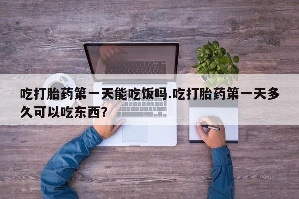 网上打胎药专卖微信吃打胎药第一天能吃饭吗.吃打胎药第一天多久可以吃东西？