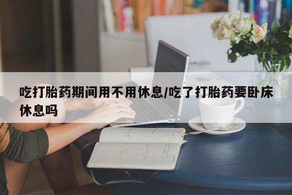 网上打胎药专卖微信吃打胎药期间用不用休息/吃了打胎药要卧床休息吗
