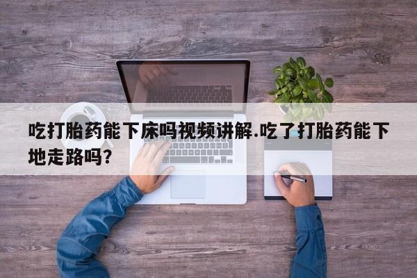 网上打胎药专卖微信吃打胎药能下床吗视频讲解.吃了打胎药能下地走路吗？