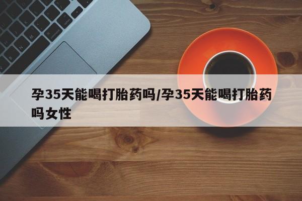 网上打胎药专卖微信孕35天能喝打胎药吗/孕35天能喝打胎药吗女性