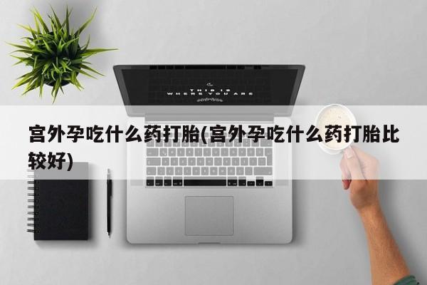 网上打胎药专卖微信宫外孕吃什么药打胎(宫外孕吃什么药打胎比较好)