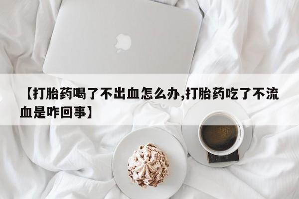 网上打胎药专卖微信【打胎药喝了不出血怎么办,打胎药吃了不流血是咋回事】