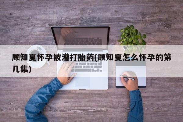 网上打胎药专卖微信顾知夏怀孕被灌打胎药(顾知夏怎么怀孕的第几集)