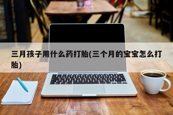 网上打胎药专卖微信三月孩子用什么药打胎(三个月的宝宝怎么打胎)