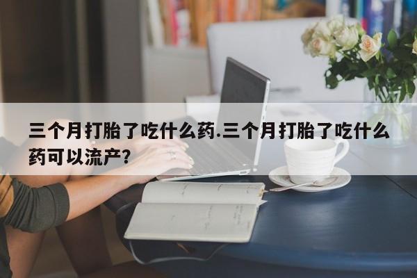 网上打胎药专卖微信三个月打胎了吃什么药.三个月打胎了吃什么药可以流产？