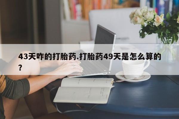 网上打胎药专卖微信43天咋的打胎药.打胎药49天是怎么算的？
