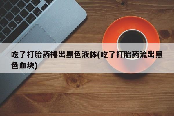 网上打胎药专卖微信吃了打胎药排出黑色液体(吃了打胎药流出黑色血块)