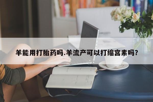 网上打胎药专卖微信羊能用打胎药吗.羊流产可以打缩宫素吗？