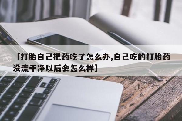 网上打胎药专卖微信【打胎自己把药吃了怎么办,自己吃的打胎药没流干净以后会怎么样】