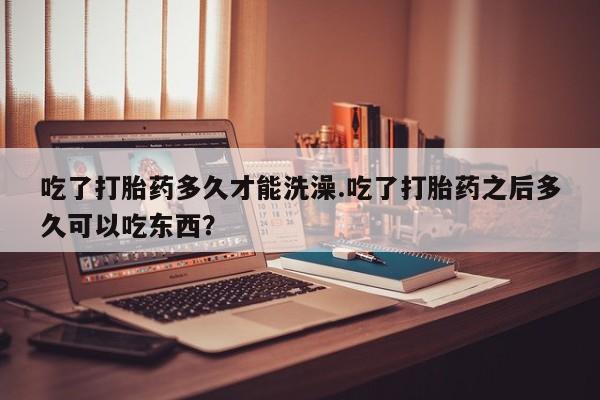 网上打胎药专卖微信吃了打胎药多久才能洗澡.吃了打胎药之后多久可以吃东西？