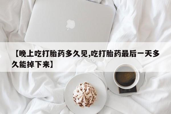 网上打胎药专卖微信【晚上吃打胎药多久见,吃打胎药最后一天多久能掉下来】