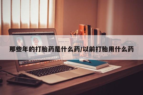 网上打胎药专卖微信那些年的打胎药是什么药/以前打胎用什么药