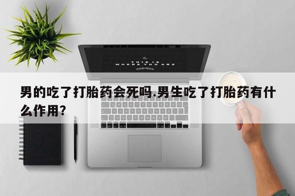 网上打胎药专卖微信男的吃了打胎药会死吗.男生吃了打胎药有什么作用？