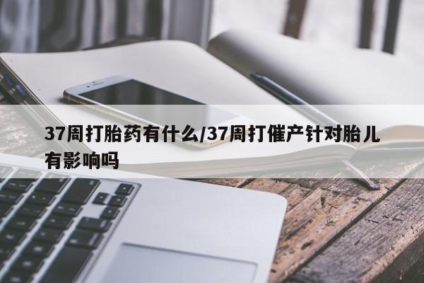 网上打胎药专卖微信37周打胎药有什么/37周打催产针对胎儿有影响吗