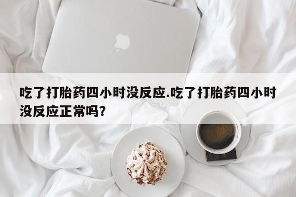 网上打胎药专卖微信吃了打胎药四小时没反应.吃了打胎药四小时没反应正常吗？