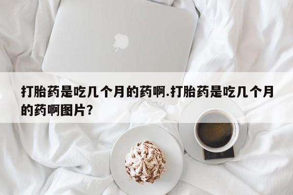 网上打胎药专卖微信打胎药是吃几个月的药啊.打胎药是吃几个月的药啊图片？