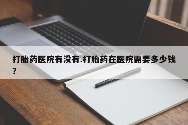 网上打胎药专卖微信打胎药医院有没有.打胎药在医院需要多少钱？