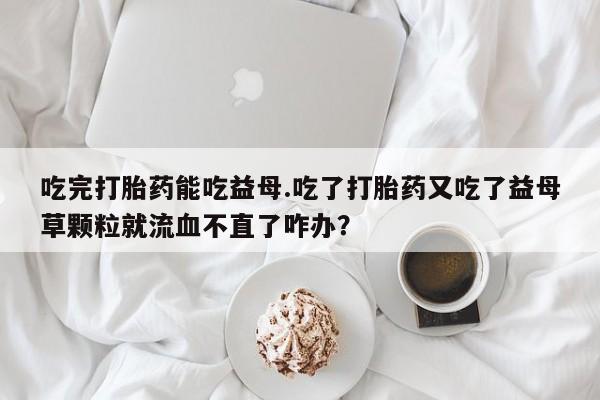 网上打胎药专卖微信吃完打胎药能吃益母.吃了打胎药又吃了益母草颗粒就流血不直了咋办？