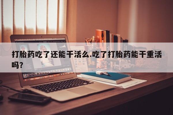网上打胎药专卖微信打胎药吃了还能干活么.吃了打胎药能干重活吗？