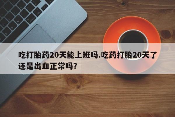 网上打胎药专卖微信吃打胎药20天能上班吗.吃药打胎20天了还是出血正常吗？