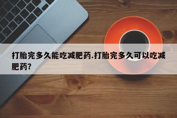 网上打胎药专卖微信打胎完多久能吃减肥药.打胎完多久可以吃减肥药？