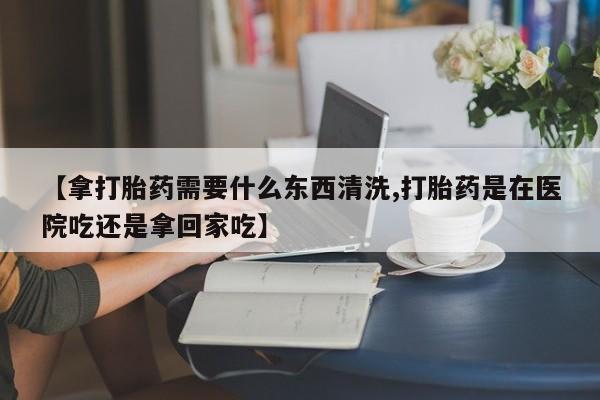 网上打胎药专卖微信【拿打胎药需要什么东西清洗,打胎药是在医院吃还是拿回家吃】