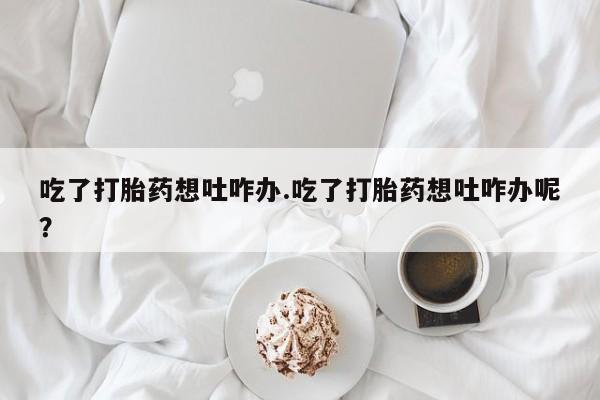 网上打胎药专卖微信吃了打胎药想吐咋办.吃了打胎药想吐咋办呢？