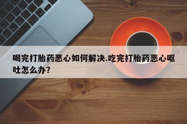 网上打胎药专卖微信喝完打胎药恶心如何解决.吃完打胎药恶心呕吐怎么办？