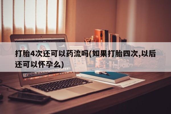 网上打胎药专卖微信打胎4次还可以药流吗(如果打胎四次,以后还可以怀孕么)
