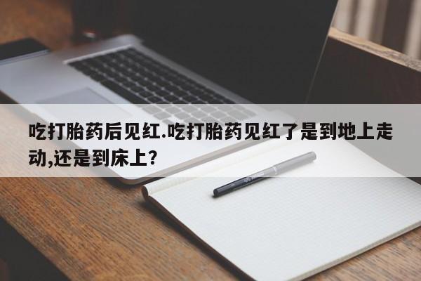 网上打胎药专卖微信吃打胎药后见红.吃打胎药见红了是到地上走动,还是到床上？