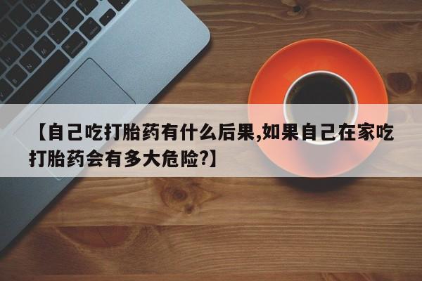 网上打胎药专卖微信【自己吃打胎药有什么后果,如果自己在家吃打胎药会有多大危险?】
