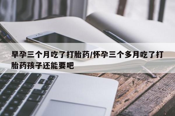 网上打胎药专卖微信早孕三个月吃了打胎药/怀孕三个多月吃了打胎药孩子还能要吧