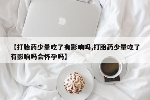 网上打胎药专卖微信【打胎药少量吃了有影响吗,打胎药少量吃了有影响吗会怀孕吗】