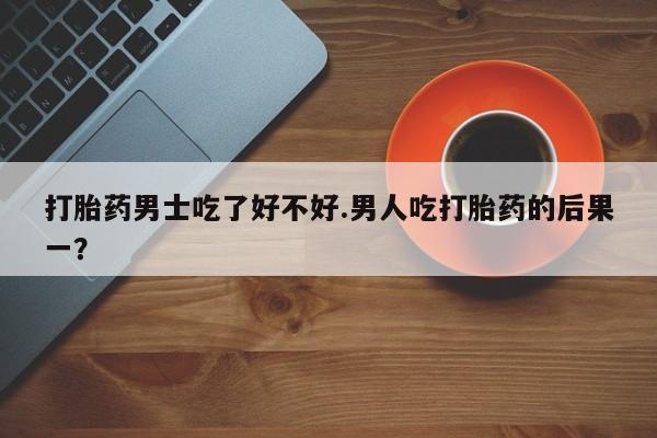 网上打胎药专卖微信打胎药男士吃了好不好.男人吃打胎药的后果一？