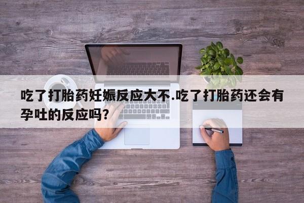 网上打胎药专卖微信吃了打胎药妊娠反应大不.吃了打胎药还会有孕吐的反应吗？