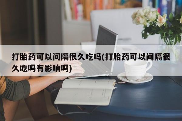 网上打胎药专卖微信打胎药可以间隔很久吃吗(打胎药可以间隔很久吃吗有影响吗)