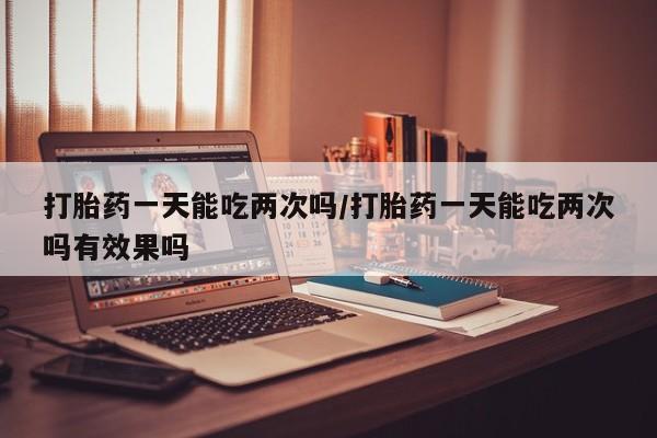 网上打胎药专卖微信打胎药一天能吃两次吗/打胎药一天能吃两次吗有效果吗
