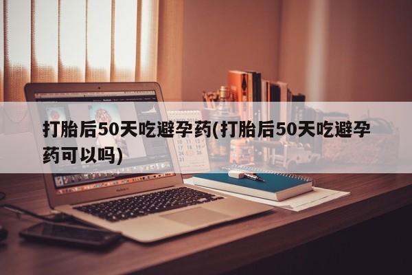 网上打胎药专卖微信打胎后50天吃避孕药(打胎后50天吃避孕药可以吗)