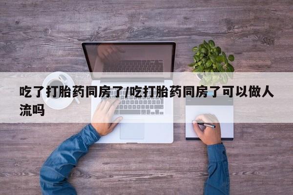 网上打胎药专卖微信吃了打胎药同房了/吃打胎药同房了可以做人流吗