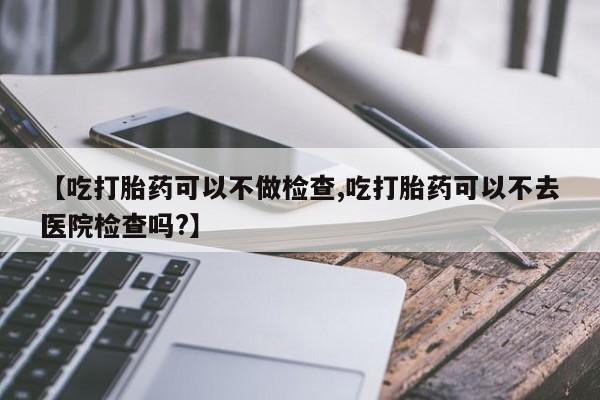 网上打胎药专卖微信【吃打胎药可以不做检查,吃打胎药可以不去医院检查吗?】