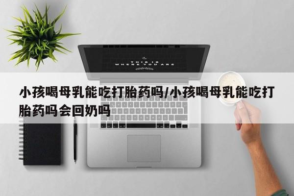 网上打胎药专卖微信小孩喝母乳能吃打胎药吗/小孩喝母乳能吃打胎药吗会回奶吗