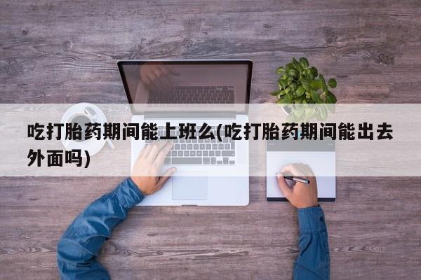 网上打胎药专卖微信吃打胎药期间能上班么(吃打胎药期间能出去外面吗)