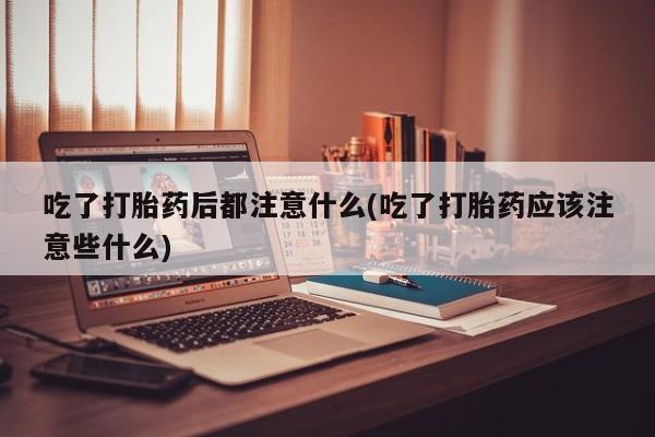 网上打胎药专卖微信吃了打胎药后都注意什么(吃了打胎药应该注意些什么)