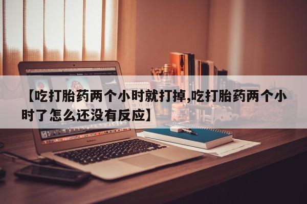 网上打胎药专卖微信【吃打胎药两个小时就打掉,吃打胎药两个小时了怎么还没有反应】