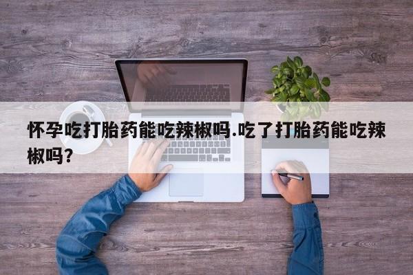 网上打胎药专卖微信怀孕吃打胎药能吃辣椒吗.吃了打胎药能吃辣椒吗？