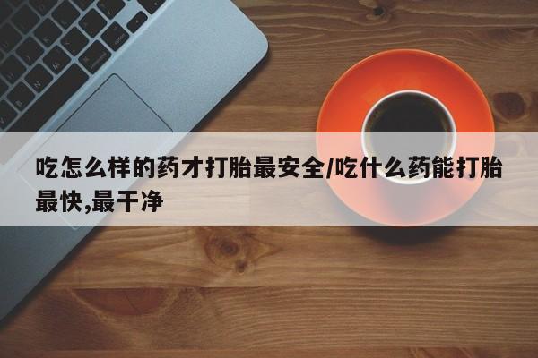 网上打胎药专卖微信吃怎么样的药才打胎最安全/吃什么药能打胎最快,最干净