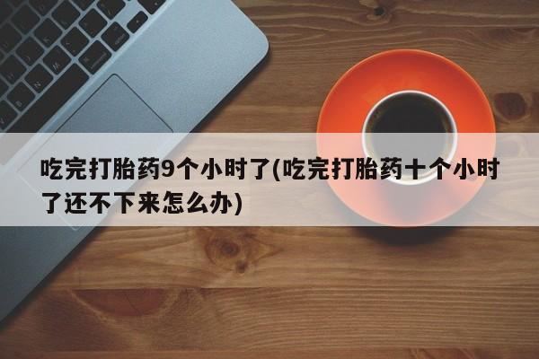 网上打胎药专卖微信吃完打胎药9个小时了(吃完打胎药十个小时了还不下来怎么办)