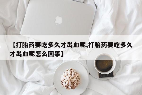 网上打胎药专卖微信【打胎药要吃多久才出血呢,打胎药要吃多久才出血呢怎么回事】